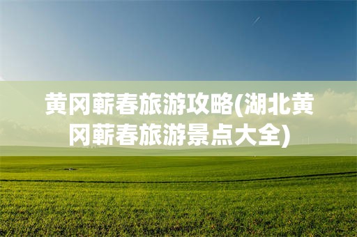 黄冈蕲春旅游攻略(湖北黄冈蕲春旅游景点大全)