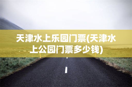 天津水上乐园门票(天津水上公园门票多少钱)