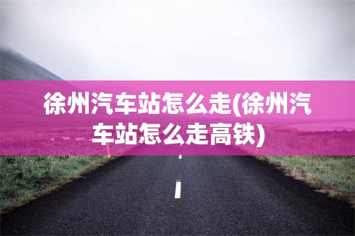 徐州汽车站怎么走(徐州汽车站怎么走高铁)