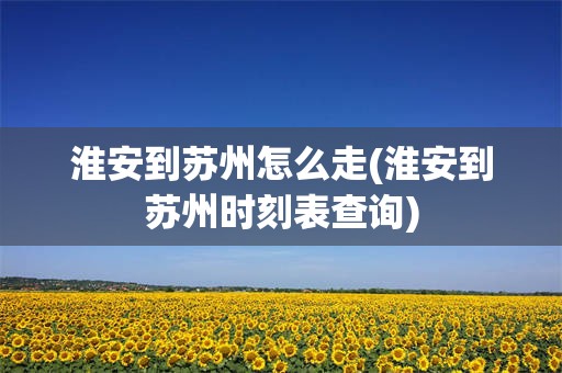 淮安到苏州怎么走(淮安到苏州时刻表查询)
