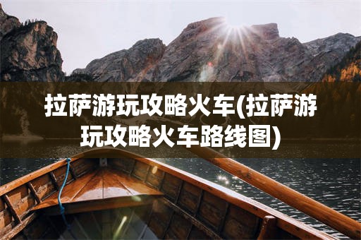 拉萨游玩攻略火车(拉萨游玩攻略火车路线图)