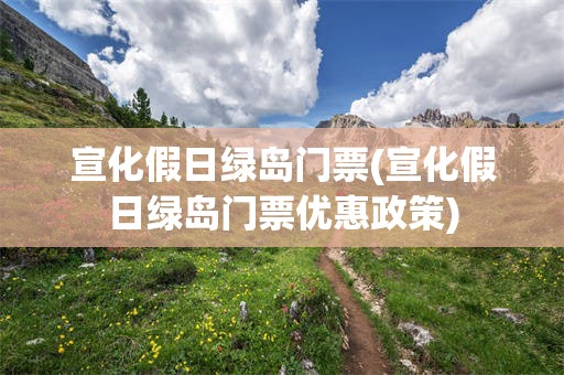 宣化假日绿岛门票(宣化假日绿岛门票优惠政策)