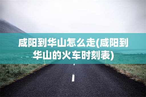 咸阳到华山怎么走(咸阳到华山的火车时刻表)