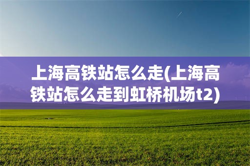 上海高铁站怎么走(上海高铁站怎么走到虹桥机场t2)