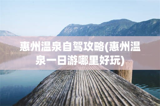 惠州温泉自驾攻略(惠州温泉一日游哪里好玩)