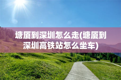 塘厦到深圳怎么走(塘厦到深圳高铁站怎么坐车)