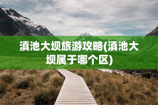 滇池大坝旅游攻略(滇池大坝属于哪个区)