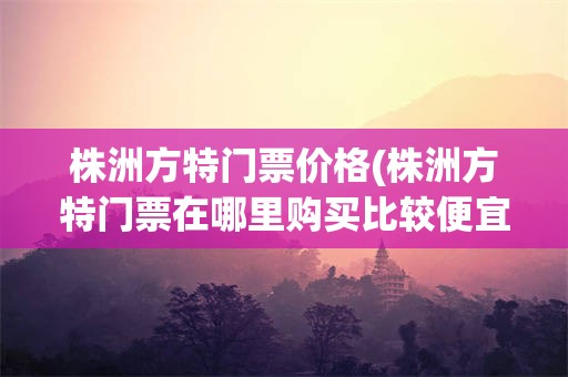 株洲方特门票价格(株洲方特门票在哪里购买比较便宜)