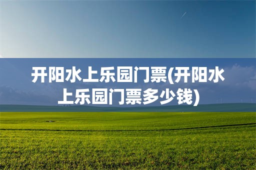 开阳水上乐园门票(开阳水上乐园门票多少钱)