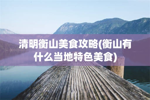 清明衡山美食攻略(衡山有什么当地特色美食)