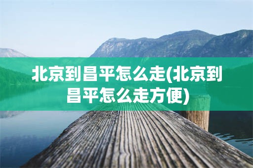 北京到昌平怎么走(北京到昌平怎么走方便)