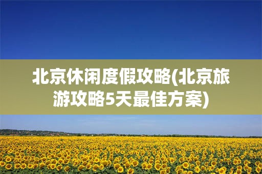 北京休闲度假攻略(北京旅游攻略5天最佳方案)