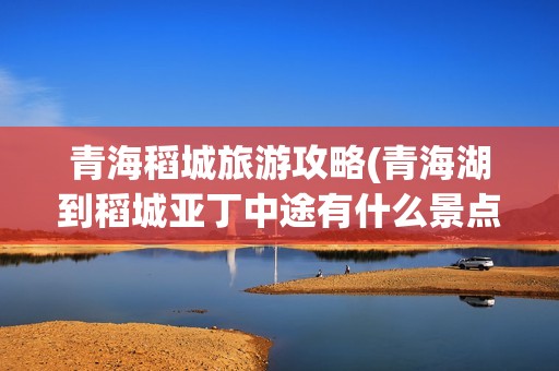 青海稻城旅游攻略(青海湖到稻城亚丁中途有什么景点)