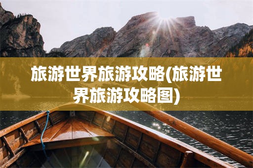 旅游世界旅游攻略(旅游世界旅游攻略图)