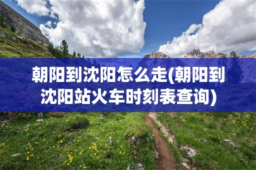 朝阳到沈阳怎么走(朝阳到沈阳站火车时刻表查询)