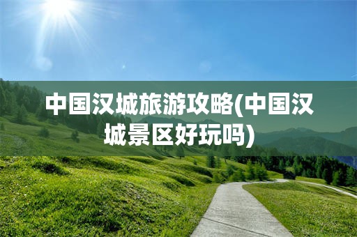 中国汉城旅游攻略(中国汉城景区好玩吗)