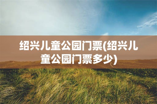 绍兴儿童公园门票(绍兴儿童公园门票多少)