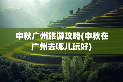 中秋广州旅游攻略(中秋在广州去哪儿玩好)
