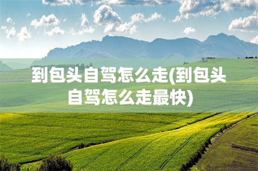 到包头自驾怎么走(到包头自驾怎么走最快)