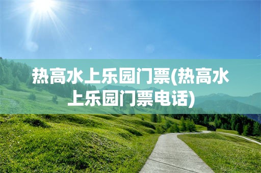 热高水上乐园门票(热高水上乐园门票电话)