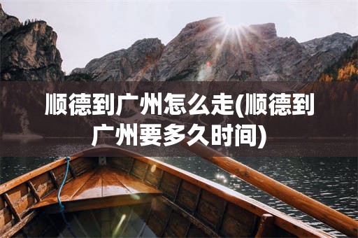 顺德到广州怎么走(顺德到广州要多久时间)