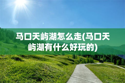 马口天屿湖怎么走(马口天屿湖有什么好玩的)