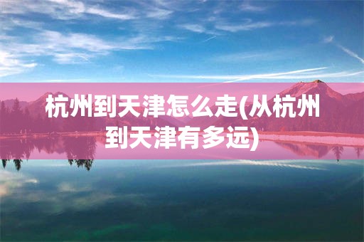 杭州到天津怎么走(从杭州到天津有多远)