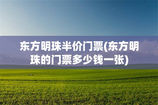 东方明珠半价门票(东方明珠的门票多少钱一张)