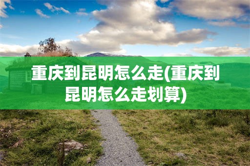重庆到昆明怎么走(重庆到昆明怎么走划算)