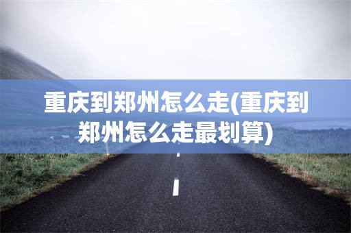 重庆到郑州怎么走(重庆到郑州怎么走最划算)