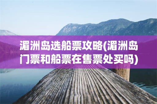 湄洲岛选船票攻略(湄洲岛门票和船票在售票处买吗)