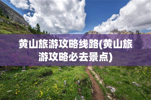 黄山旅游攻略线路(黄山旅游攻略必去景点)
