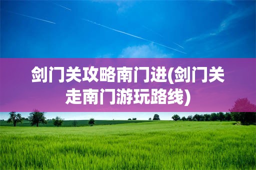 剑门关攻略南门进(剑门关走南门游玩路线)