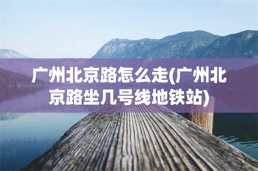 广州北京路怎么走(广州北京路坐几号线地铁站)