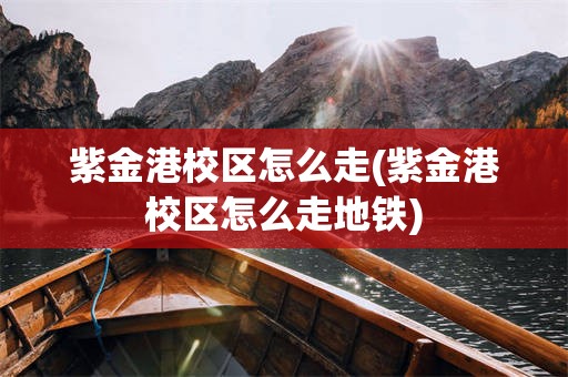 紫金港校区怎么走(紫金港校区怎么走地铁)