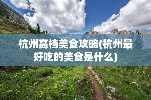 杭州高档美食攻略(杭州最好吃的美食是什么)