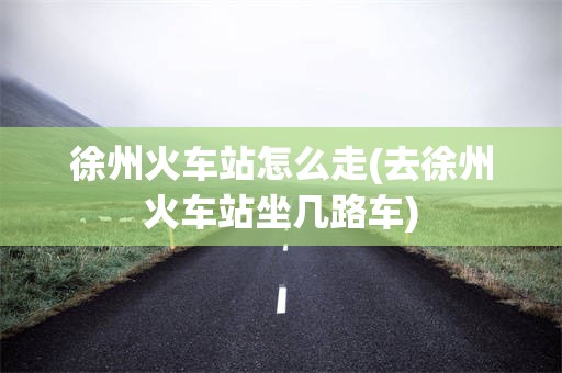徐州火车站怎么走(去徐州火车站坐几路车)