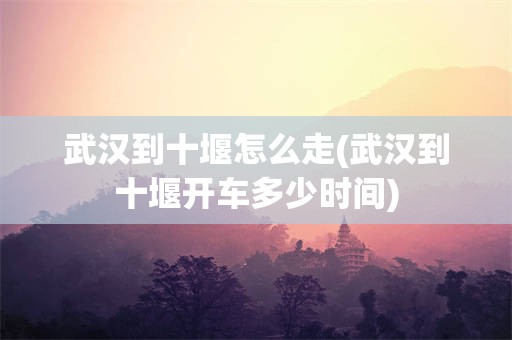 武汉到十堰怎么走(武汉到十堰开车多少时间)