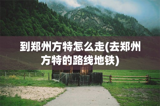 到郑州方特怎么走(去郑州方特的路线地铁)