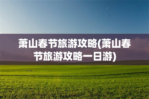 萧山春节旅游攻略(萧山春节旅游攻略一日游)