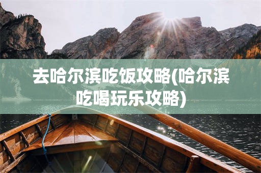 去哈尔滨吃饭攻略(哈尔滨吃喝玩乐攻略)