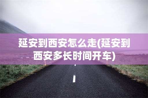 延安到西安怎么走(延安到西安多长时间开车)