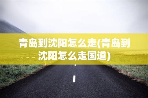 青岛到沈阳怎么走(青岛到沈阳怎么走国道)