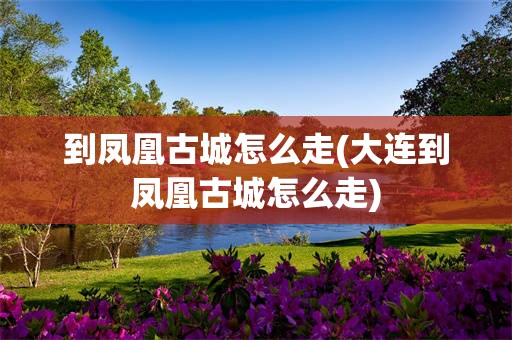 到凤凰古城怎么走(大连到凤凰古城怎么走)
