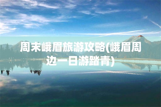 周末峨眉旅游攻略(峨眉周边一日游踏青)