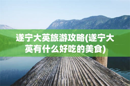 遂宁大英旅游攻略(遂宁大英有什么好吃的美食)