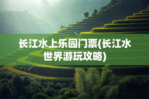 长江水上乐园门票(长江水世界游玩攻略)