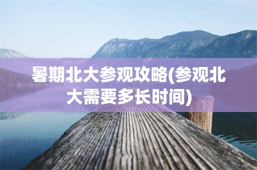 暑期北大参观攻略(参观北大需要多长时间)