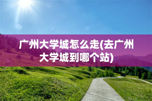 广州大学城怎么走(去广州大学城到哪个站)