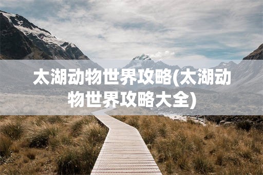 太湖动物世界攻略(太湖动物世界攻略大全)
